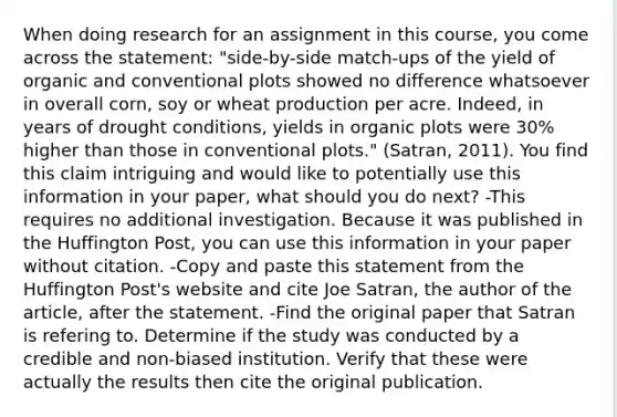 When doing research for an assignment in this course, you come across the statement: "side-by-side match-ups of the yield of organic and conventional plots showed no difference whatsoever in overall corn, soy or wheat production per acre. Indeed, in years of drought conditions, yields in organic plots were 30% higher than those in conventional plots." (Satran, 2011). You find this claim intriguing and would like to potentially use this information in your paper, what should you do next? -This requires no additional investigation. Because it was published in the Huffington Post, you can use this information in your paper without citation. -Copy and paste this statement from the Huffington Post's website and cite Joe Satran, the author of the article, after the statement. -Find the original paper that Satran is refering to. Determine if the study was conducted by a credible and non-biased institution. Verify that these were actually the results then cite the original publication.