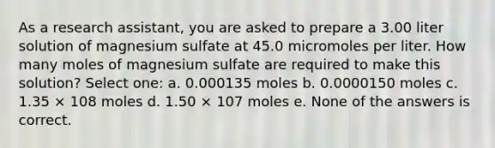 As a research assistant, you are asked to prepare a 3.00 liter solution of magnesium sulfate at 45.0 micromoles per liter. How many moles of magnesium sulfate are required to make this solution? Select one: a. 0.000135 moles b. 0.0000150 moles c. 1.35 × 108 moles d. 1.50 × 107 moles e. None of the answers is correct.