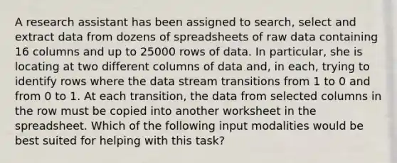 A research assistant has been assigned to search, select and extract data from dozens of spreadsheets of raw data containing 16 columns and up to 25000 rows of data. In particular, she is locating at two different columns of data and, in each, trying to identify rows where the data stream transitions from 1 to 0 and from 0 to 1. At each transition, the data from selected columns in the row must be copied into another worksheet in the spreadsheet. Which of the following input modalities would be best suited for helping with this task?