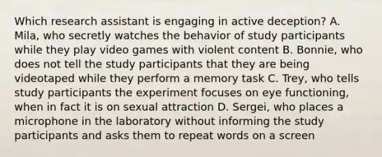 Which research assistant is engaging in active deception? A. Mila, who secretly watches the behavior of study participants while they play video games with violent content B. Bonnie, who does not tell the study participants that they are being videotaped while they perform a memory task C. Trey, who tells study participants the experiment focuses on eye functioning, when in fact it is on sexual attraction D. Sergei, who places a microphone in the laboratory without informing the study participants and asks them to repeat words on a screen