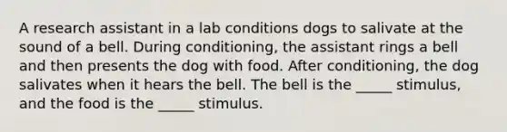 A research assistant in a lab conditions dogs to salivate at the sound of a bell. During conditioning, the assistant rings a bell and then presents the dog with food. After conditioning, the dog salivates when it hears the bell. The bell is the _____ stimulus, and the food is the _____ stimulus.