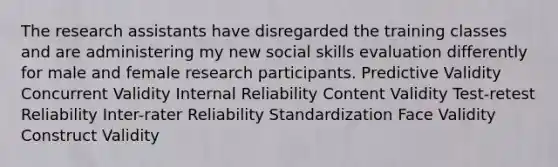 The research assistants have disregarded the training classes and are administering my new social skills evaluation differently for male and female research participants. Predictive Validity Concurrent Validity Internal Reliability Content Validity Test-retest Reliability Inter-rater Reliability Standardization Face Validity Construct Validity