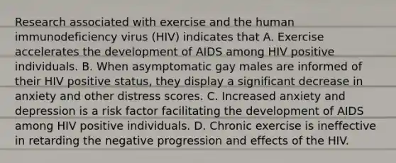 Research associated with exercise and the human immunodeficiency virus (HIV) indicates that A. Exercise accelerates the development of AIDS among HIV positive individuals. B. When asymptomatic gay males are informed of their HIV positive status, they display a significant decrease in anxiety and other distress scores. C. Increased anxiety and depression is a risk factor facilitating the development of AIDS among HIV positive individuals. D. Chronic exercise is ineffective in retarding the negative progression and effects of the HIV.