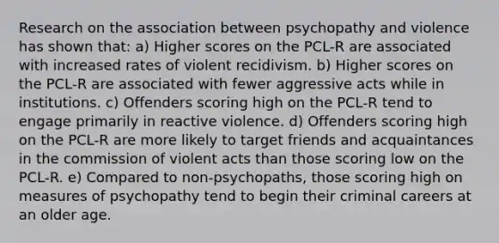 Research on the association between psychopathy and violence has shown that: a) Higher scores on the PCL-R are associated with increased rates of violent recidivism. b) Higher scores on the PCL-R are associated with fewer aggressive acts while in institutions. c) Offenders scoring high on the PCL-R tend to engage primarily in reactive violence. d) Offenders scoring high on the PCL-R are more likely to target friends and acquaintances in the commission of violent acts than those scoring low on the PCL-R. e) Compared to non-psychopaths, those scoring high on measures of psychopathy tend to begin their criminal careers at an older age.