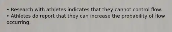 • Research with athletes indicates that they cannot control flow. • Athletes do report that they can increase the probability of flow occurring.