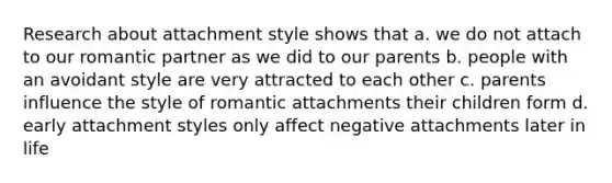 Research about attachment style shows that a. we do not attach to our romantic partner as we did to our parents b. people with an avoidant style are very attracted to each other c. parents influence the style of romantic attachments their children form d. early attachment styles only affect negative attachments later in life