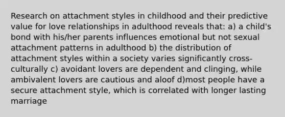 Research on attachment styles in childhood and their predictive value for love relationships in adulthood reveals that: a) a child's bond with his/her parents influences emotional but not sexual attachment patterns in adulthood b) the distribution of attachment styles within a society varies significantly cross-culturally c) avoidant lovers are dependent and clinging, while ambivalent lovers are cautious and aloof d)most people have a secure attachment style, which is correlated with longer lasting marriage