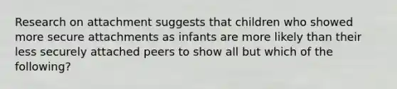 Research on attachment suggests that children who showed more secure attachments as infants are more likely than their less securely attached peers to show all but which of the following?