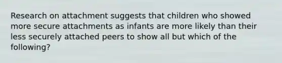 Research on attachment suggests that children who showed more secure attachments as infants are more likely than their less securely attached peers to show all but which of the following?​