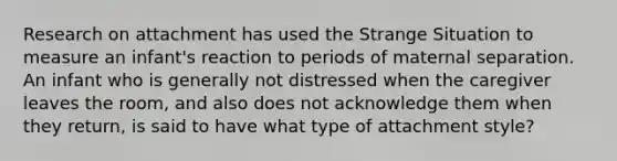 Research on attachment has used the Strange Situation to measure an infant's reaction to periods of maternal separation. An infant who is generally not distressed when the caregiver leaves the room, and also does not acknowledge them when they return, is said to have what type of attachment style?