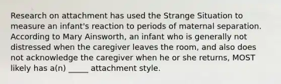 Research on attachment has used the Strange Situation to measure an infant's reaction to periods of maternal separation. According to Mary Ainsworth, an infant who is generally not distressed when the caregiver leaves the room, and also does not acknowledge the caregiver when he or she returns, MOST likely has a(n) _____ attachment style.