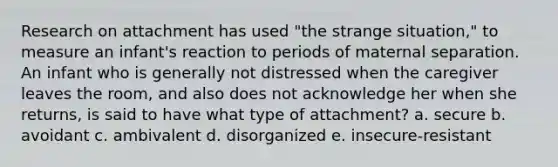 Research on attachment has used "the strange situation," to measure an infant's reaction to periods of maternal separation. An infant who is generally not distressed when the caregiver leaves the room, and also does not acknowledge her when she returns, is said to have what type of attachment? a. secure b. avoidant c. ambivalent d. disorganized e. insecure-resistant