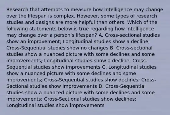 Research that attempts to measure how intelligence may change over the lifespan is complex. However, some types of research studies and designs are more helpful than others. Which of the following statements below is true regarding how intelligence may change over a person's lifespan? A. Cross-sectional studies show an improvement; Longitudinal studies show a decline; Cross-Sequential studies show no changes B. Cross-sectional studies show a nuanced picture with some declines and some improvements; Longitudinal studies show a decline; Cross-Sequential studies show improvements C. Longitudinal studies show a nuanced picture with some declines and some improvements; Cross-Sequential studies show declines; Cross-Sectional studies show improvements D. Cross-Sequential studies show a nuanced picture with some declines and some improvements; Cross-Sectional studies show declines; Longitudinal studies show improvements