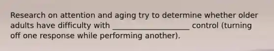 Research on attention and aging try to determine whether older adults have difficulty with ____________________ control (turning off one response while performing another).