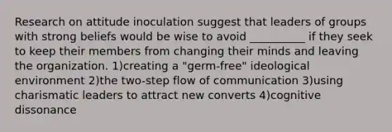 Research on attitude inoculation suggest that leaders of groups with strong beliefs would be wise to avoid __________ if they seek to keep their members from changing their minds and leaving the organization. 1)creating a "germ-free" ideological environment 2)the two-step flow of communication 3)using charismatic leaders to attract new converts 4)cognitive dissonance