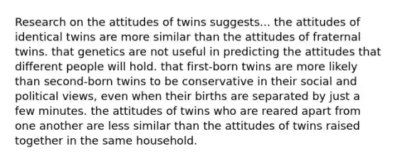 Research on the attitudes of twins suggests... the attitudes of identical twins are more similar than the attitudes of fraternal twins. that genetics are not useful in predicting the attitudes that different people will hold. that first-born twins are more likely than second-born twins to be conservative in their social and political views, even when their births are separated by just a few minutes. the attitudes of twins who are reared apart from one another are less similar than the attitudes of twins raised together in the same household.