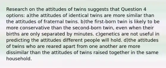 Research on the attitudes of twins suggests that Question 4 options: a)the attitudes of identical twins are more similar than the attitudes of fraternal twins. b)the first-born twin is likely to be more conservative than the second-born twin, even when their births are only separated by minutes. c)genetics are not useful in predicting the attitudes different people will hold. d)the attitudes of twins who are reared apart from one another are more dissimilar than the attitudes of twins raised together in the same household.