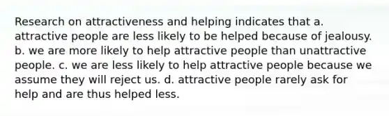 Research on attractiveness and helping indicates that a. attractive people are less likely to be helped because of jealousy. b. we are more likely to help attractive people than unattractive people. c. we are less likely to help attractive people because we assume they will reject us. d. attractive people rarely ask for help and are thus helped less.