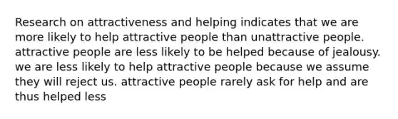 Research on attractiveness and helping indicates that we are more likely to help attractive people than unattractive people. attractive people are less likely to be helped because of jealousy. we are less likely to help attractive people because we assume they will reject us. attractive people rarely ask for help and are thus helped less