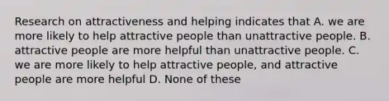 Research on attractiveness and helping indicates that A. we are more likely to help attractive people than unattractive people. B. attractive people are more helpful than unattractive people. C. we are more likely to help attractive people, and attractive people are more helpful D. None of these