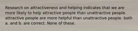 Research on attractiveness and helping indicates that we are more likely to help attractive people than unattractive people. attractive people are more helpful than unattractive people. both a. and b. are correct. None of these.