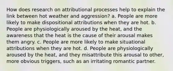 How does research on attributional processes help to explain the link between hot weather and aggression? a. People are more likely to make dispositional attributions when they are hot. b. People are physiologically aroused by the heat, and the awareness that the heat is the cause of their arousal makes them angry. c. People are more likely to make situational attributions when they are hot. d. People are physiologically aroused by the heat, and they misattribute this arousal to other, more obvious triggers, such as an irritating romantic partner.