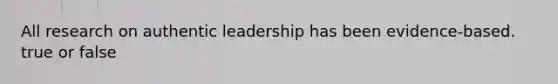 All research on authentic leadership has been evidence-based. true or false