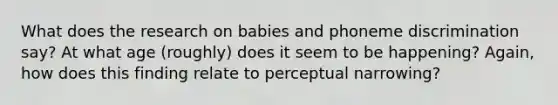 What does the research on babies and phoneme discrimination say? At what age (roughly) does it seem to be happening? Again, how does this finding relate to perceptual narrowing?