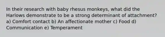 In their research with baby rhesus monkeys, what did the Harlows demonstrate to be a strong determinant of attachment? a) Comfort contact b) An affectionate mother c) Food d) Communication e) Temperament