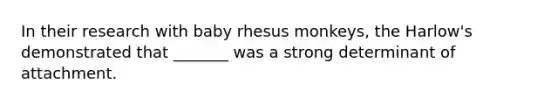 In their research with baby rhesus monkeys, the Harlow's demonstrated that _______ was a strong determinant of attachment.