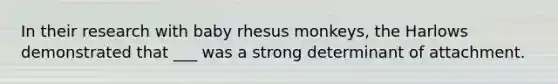 In their research with baby rhesus monkeys, the Harlows demonstrated that ___ was a strong determinant of attachment.