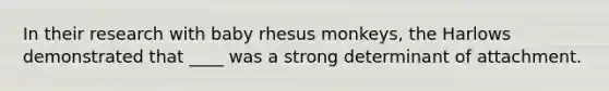 In their research with baby rhesus monkeys, the Harlows demonstrated that ____ was a strong determinant of attachment.