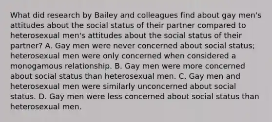 What did research by Bailey and colleagues find about gay men's attitudes about the social status of their partner compared to heterosexual men's attitudes about the social status of their partner? A. Gay men were never concerned about social status; heterosexual men were only concerned when considered a monogamous relationship. B. Gay men were more concerned about social status than heterosexual men. C. Gay men and heterosexual men were similarly unconcerned about social status. D. Gay men were less concerned about social status than heterosexual men.