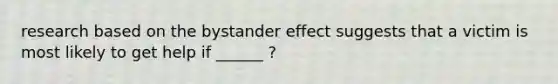 research based on the bystander effect suggests that a victim is most likely to get help if ______ ?