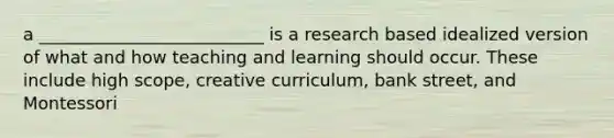 a __________________________ is a research based idealized version of what and how teaching and learning should occur. These include high scope, creative curriculum, bank street, and Montessori