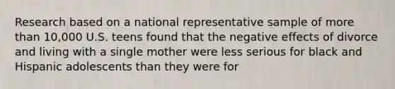 Research based on a national representative sample of more than 10,000 U.S. teens found that the negative effects of divorce and living with a single mother were less serious for black and Hispanic adolescents than they were for