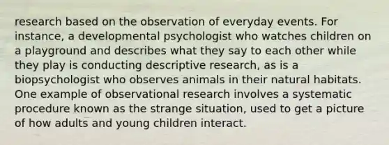 research based on the observation of everyday events. For instance, a developmental psychologist who watches children on a playground and describes what they say to each other while they play is conducting descriptive research, as is a biopsychologist who observes animals in their natural habitats. One example of observational research involves a systematic procedure known as the strange situation, used to get a picture of how adults and young children interact.