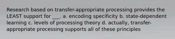 Research based on transfer-appropriate processing provides the LEAST support for ___. a. encoding specificity b. state-dependent learning c. levels of processing theory d. actually, transfer-appropriate processing supports all of these principles