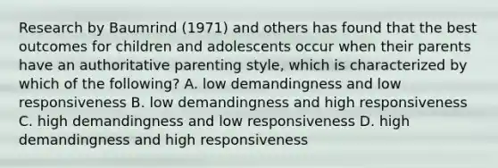 Research by Baumrind (1971) and others has found that the best outcomes for children and adolescents occur when their parents have an authoritative parenting style, which is characterized by which of the following? A. low demandingness and low responsiveness B. low demandingness and high responsiveness C. high demandingness and low responsiveness D. high demandingness and high responsiveness