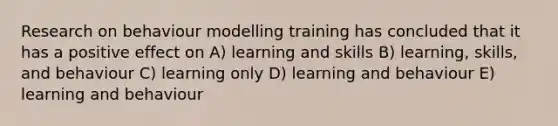 Research on behaviour modelling training has concluded that it has a positive effect on A) learning and skills B) learning, skills, and behaviour C) learning only D) learning and behaviour E) learning and behaviour