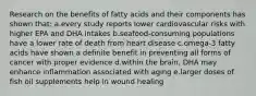 Research on the benefits of fatty acids and their components has shown that: a.every study reports lower cardiovascular risks with higher EPA and DHA intakes b.seafood-consuming populations have a lower rate of death from heart disease c.omega-3 fatty acids have shown a definite benefit in preventing all forms of cancer with proper evidence d.within the brain, DHA may enhance inflammation associated with aging e.larger doses of fish oil supplements help in wound healing