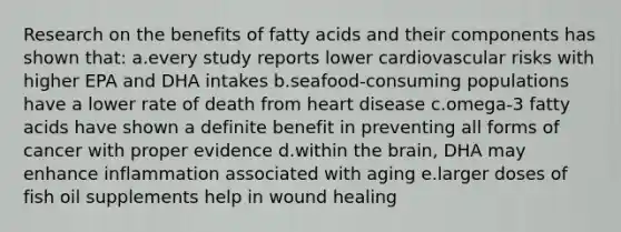 Research on the benefits of fatty acids and their components has shown that: a.every study reports lower cardiovascular risks with higher EPA and DHA intakes b.seafood-consuming populations have a lower rate of death from heart disease c.omega-3 fatty acids have shown a definite benefit in preventing all forms of cancer with proper evidence d.within the brain, DHA may enhance inflammation associated with aging e.larger doses of fish oil supplements help in wound healing