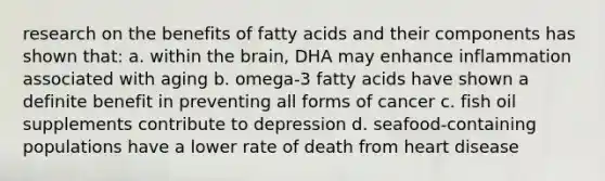 research on the benefits of fatty acids and their components has shown that: a. within the brain, DHA may enhance inflammation associated with aging b. omega-3 fatty acids have shown a definite benefit in preventing all forms of cancer c. fish oil supplements contribute to depression d. seafood-containing populations have a lower rate of death from heart disease