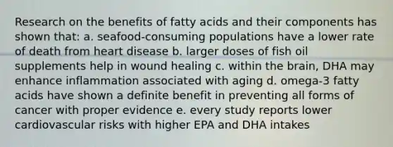 Research on the benefits of fatty acids and their components has shown that: a. seafood-consuming populations have a lower rate of death from heart disease b. larger doses of fish oil supplements help in wound healing c. within the brain, DHA may enhance inflammation associated with aging d. omega-3 fatty acids have shown a definite benefit in preventing all forms of cancer with proper evidence e. every study reports lower cardiovascular risks with higher EPA and DHA intakes