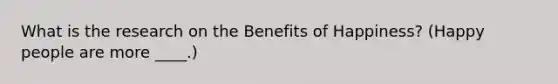 What is the research on the Benefits of Happiness? (Happy people are more ____.)
