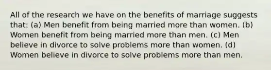 All of the research we have on the benefits of marriage suggests that: (a) Men benefit from being married more than women. (b) Women benefit from being married more than men. (c) Men believe in divorce to solve problems more than women. (d) Women believe in divorce to solve problems more than men.