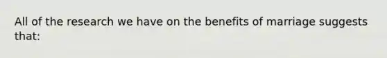 All of the research we have on the benefits of marriage suggests that: