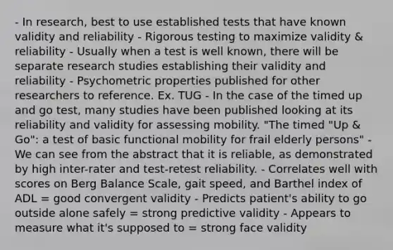 - In research, best to use established tests that have known validity and reliability - Rigorous testing to maximize validity & reliability - Usually when a test is well known, there will be separate research studies establishing their validity and reliability - Psychometric properties published for other researchers to reference. Ex. TUG - In the case of the timed up and go test, many studies have been published looking at its reliability and validity for assessing mobility. "The timed "Up & Go": a test of basic functional mobility for frail elderly persons" - We can see from the abstract that it is reliable, as demonstrated by high inter-rater and test-retest reliability. - Correlates well with scores on Berg Balance Scale, gait speed, and Barthel index of ADL = good convergent validity - Predicts patient's ability to go outside alone safely = strong predictive validity - Appears to measure what it's supposed to = strong face validity