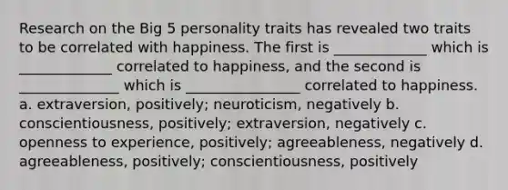 Research on the Big 5 personality traits has revealed two traits to be correlated with happiness. The first is _____________ which is _____________ correlated to happiness, and the second is ______________ which is ________________ correlated to happiness. a. extraversion, positively; neuroticism, negatively b. conscientiousness, positively; extraversion, negatively c. openness to experience, positively; agreeableness, negatively d. agreeableness, positively; conscientiousness, positively