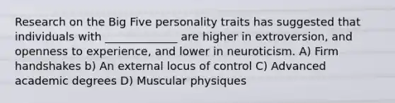 Research on the Big Five personality traits has suggested that individuals with _____________ are higher in extroversion, and openness to experience, and lower in neuroticism. A) Firm handshakes b) An external locus of control C) Advanced academic degrees D) Muscular physiques